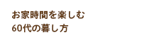 お家時間を楽しむ60代の暮し方