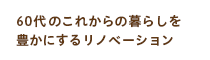 60代のこれからの暮らしを豊かにするリノベーション